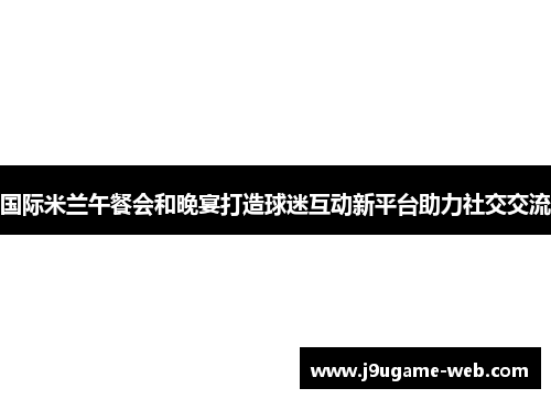 国际米兰午餐会和晚宴打造球迷互动新平台助力社交交流