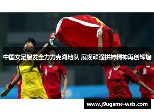 中国女足爆发全力力克海地队 展现顽强拼搏精神再创辉煌