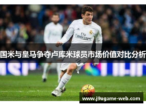 国米与皇马争夺卢库米球员市场价值对比分析