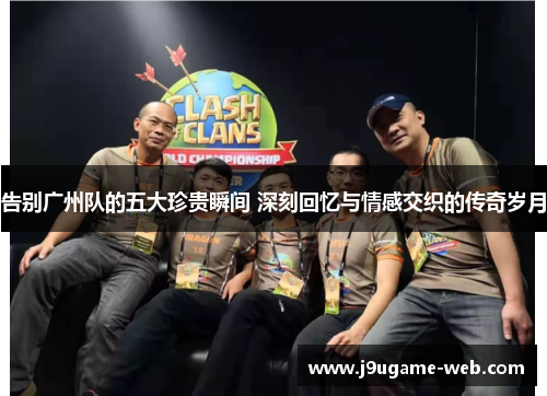 告别广州队的五大珍贵瞬间 深刻回忆与情感交织的传奇岁月