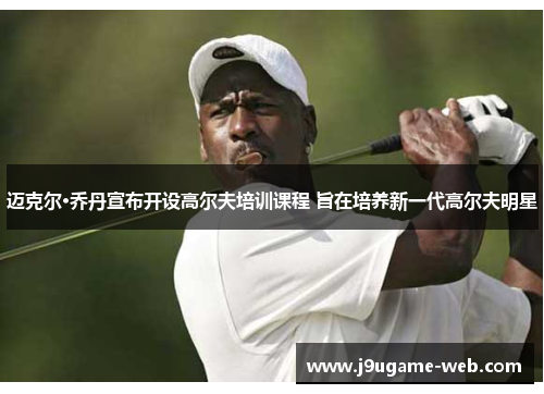 迈克尔·乔丹宣布开设高尔夫培训课程 旨在培养新一代高尔夫明星