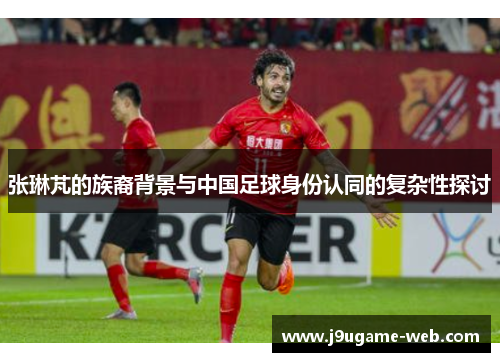 张琳芃的族裔背景与中国足球身份认同的复杂性探讨